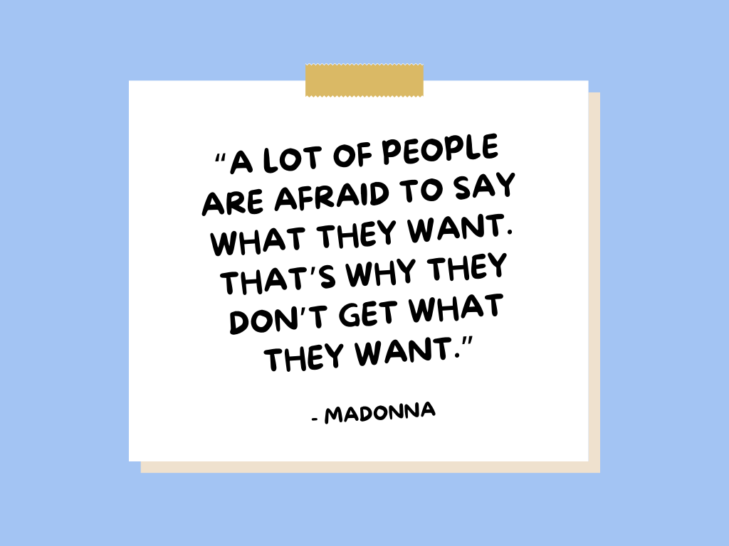 "A lot of people are afraid to say what they want. That's why they don't get what they want." —Madonna