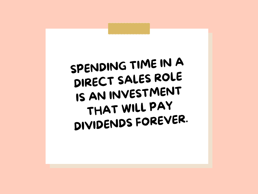 Spending time in a direct sales role is an investment that will pay dividends forever.
