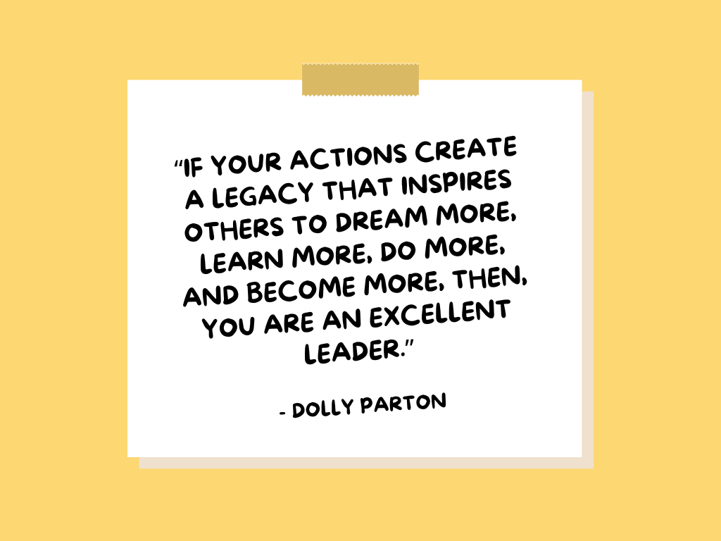 "If your actions create a legacy that inspires others to dream more, learn more, do more, and become more, then, you are an excellent leader." —Dolly Parton