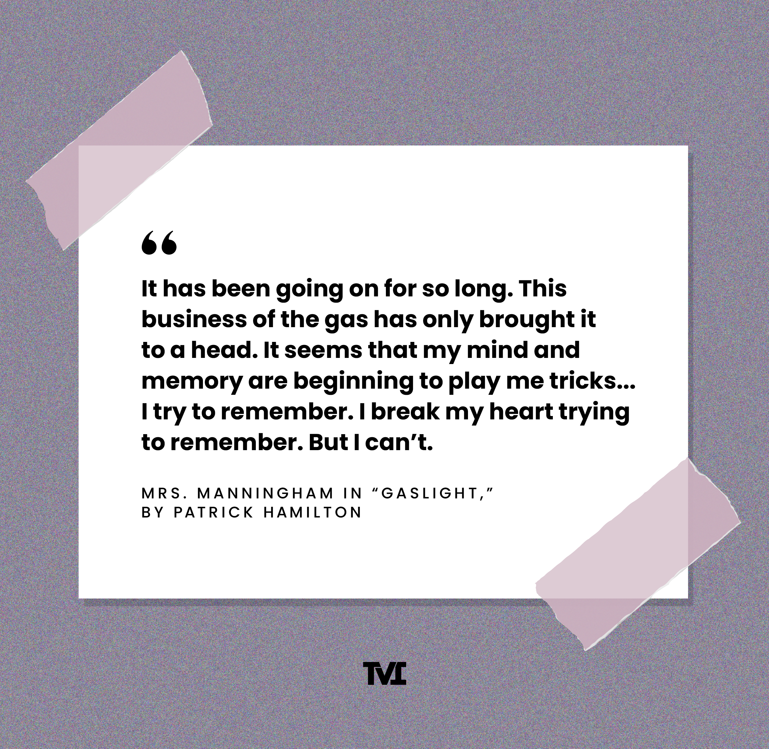 “It has been going on for so long. This business of the gas has only brought it to a head. It seems that my mind and memory are beginning to play me tricks… I try to remember. I break my heart trying to remember. But I can't.” —Mrs. Manningham in Gaslight, by Patrick Hamilton