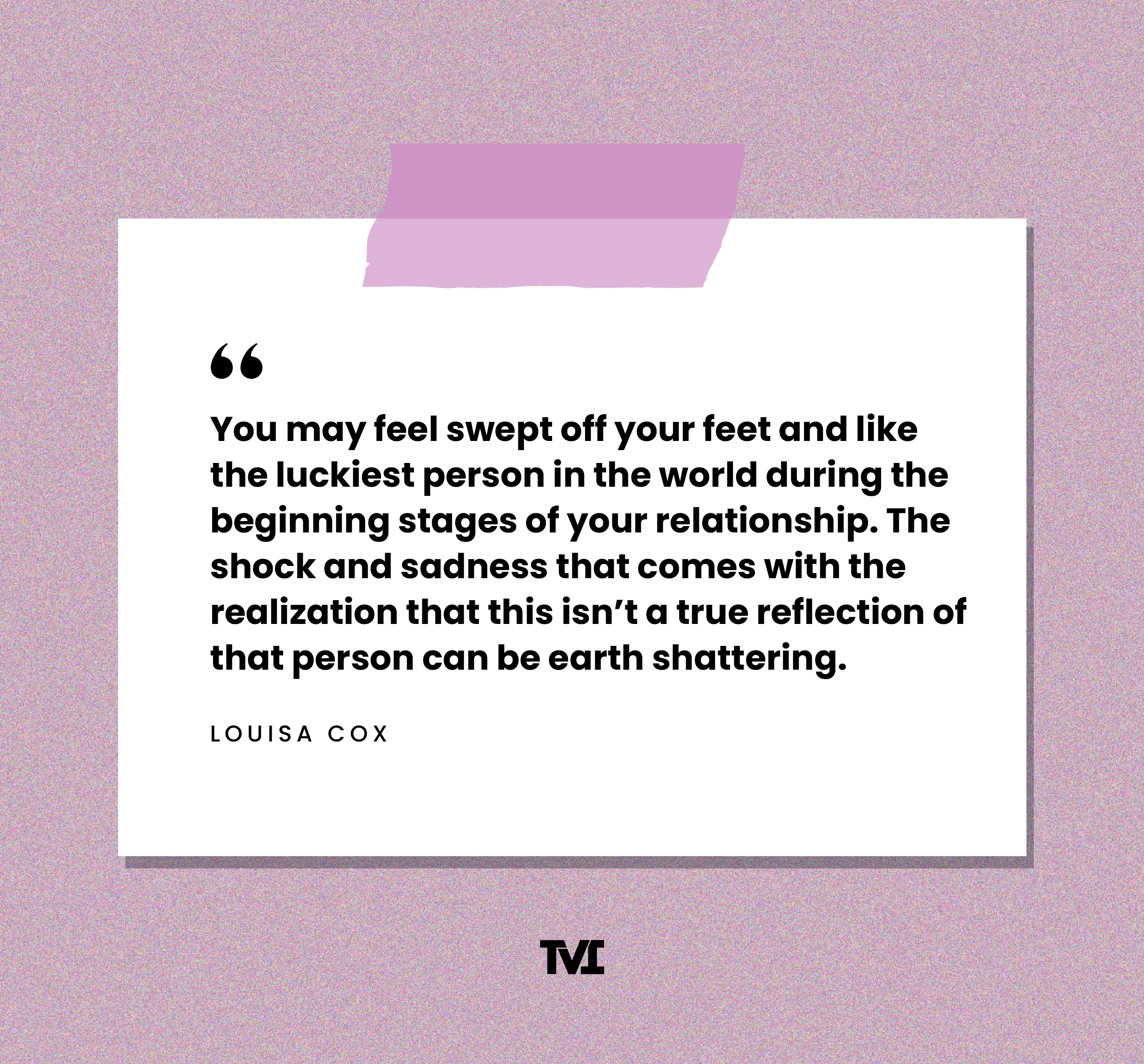 “You may feel swept off your feet and like the luckiest person in the world during the beginning stages of your relationship. The shock and sadness that comes with the realization that this isn’t a true reflection of that person can be earth shattering.” —Louisa Cox